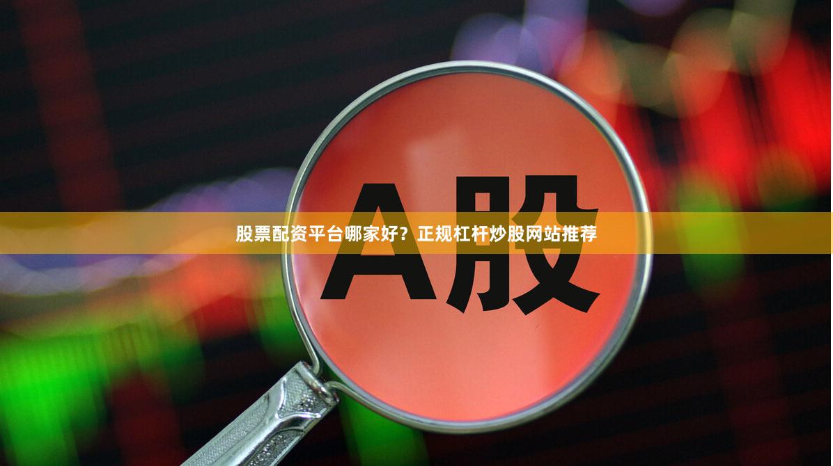 股票配资平台哪家好？正规杠杆炒股网站推荐