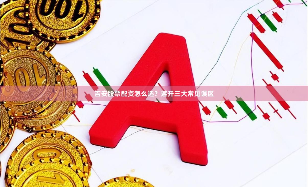 吉安股票配资怎么选？避开三大常见误区